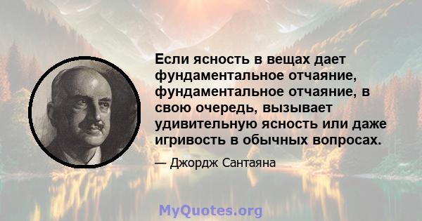 Если ясность в вещах дает фундаментальное отчаяние, фундаментальное отчаяние, в свою очередь, вызывает удивительную ясность или даже игривость в обычных вопросах.