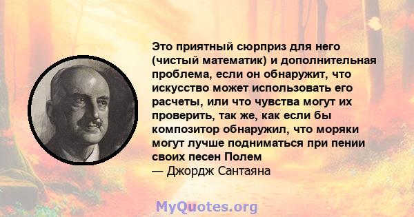 Это приятный сюрприз для него (чистый математик) и дополнительная проблема, если он обнаружит, что искусство может использовать его расчеты, или что чувства могут их проверить, так же, как если бы композитор обнаружил,