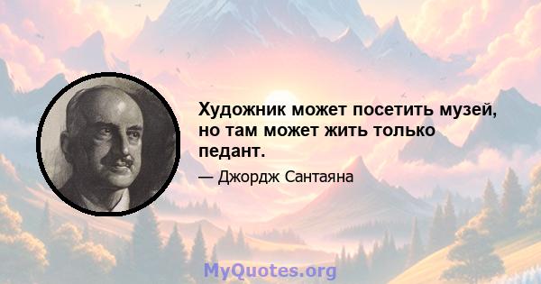 Художник может посетить музей, но там может жить только педант.