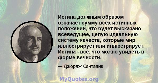 Истина должным образом означает сумму всех истинных положений, что будет высказано всеведущее, целую идеальную систему качеств, которые мир иллюстрирует или иллюстрирует. Истина - все, что можно увидеть в форме вечности.