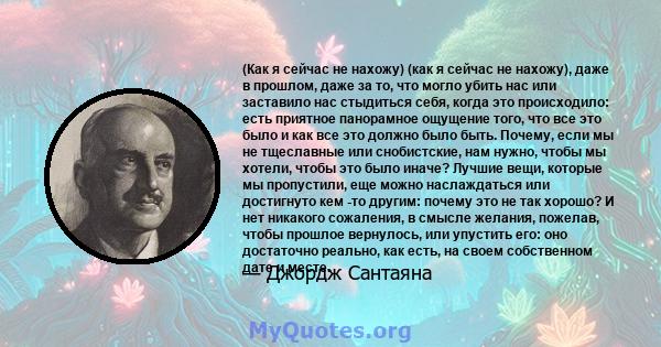 (Как я сейчас не нахожу) (как я сейчас не нахожу), даже в прошлом, даже за то, что могло убить нас или заставило нас стыдиться себя, когда это происходило: есть приятное панорамное ощущение того, что все это было и как