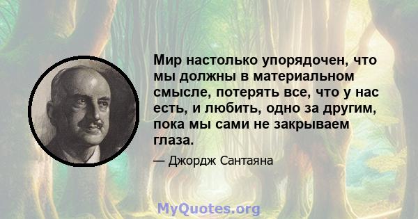 Мир настолько упорядочен, что мы должны в материальном смысле, потерять все, что у нас есть, и любить, одно за другим, пока мы сами не закрываем глаза.