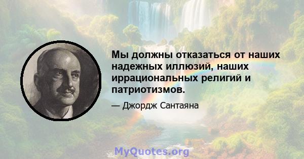 Мы должны отказаться от наших надежных иллюзий, наших иррациональных религий и патриотизмов.