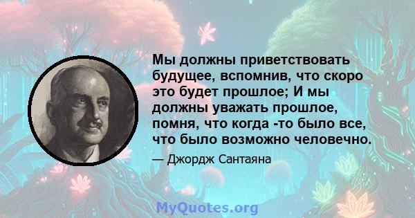 Мы должны приветствовать будущее, вспомнив, что скоро это будет прошлое; И мы должны уважать прошлое, помня, что когда -то было все, что было возможно человечно.