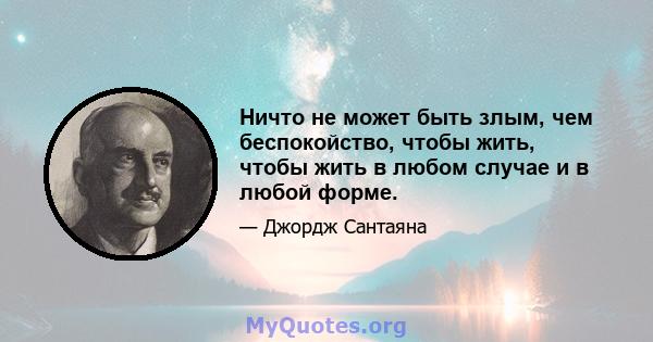 Ничто не может быть злым, чем беспокойство, чтобы жить, чтобы жить в любом случае и в любой форме.