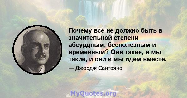 Почему все не должно быть в значительной степени абсурдным, бесполезным и временным? Они такие, и мы такие, и они и мы идем вместе.