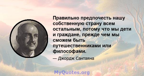 Правильно предпочесть нашу собственную страну всем остальным, потому что мы дети и граждане, прежде чем мы сможем быть путешественниками или философами.