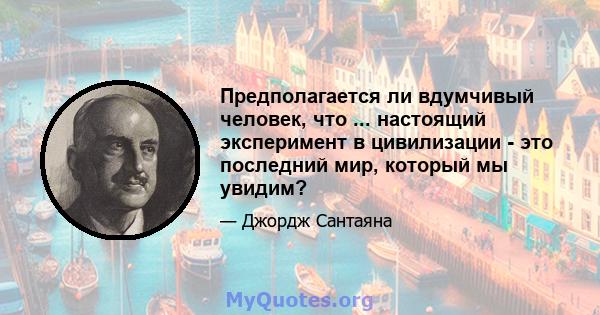 Предполагается ли вдумчивый человек, что ... настоящий эксперимент в цивилизации - это последний мир, который мы увидим?