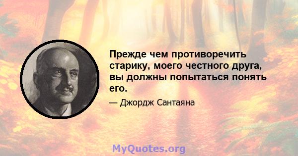 Прежде чем противоречить старику, моего честного друга, вы должны попытаться понять его.