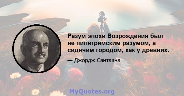 Разум эпохи Возрождения был не пилигримским разумом, а сидячим городом, как у древних.