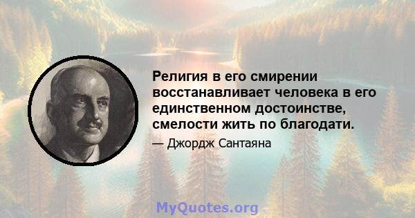 Религия в его смирении восстанавливает человека в его единственном достоинстве, смелости жить по благодати.