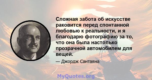 Сложная забота об искусстве раковится перед спонтанной любовью к реальности, и я благодарю фотографию за то, что она была настолько прозрачной автомобилем для вещей.