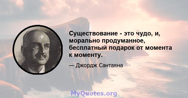 Существование - это чудо, и, морально продуманное, бесплатный подарок от момента к моменту.