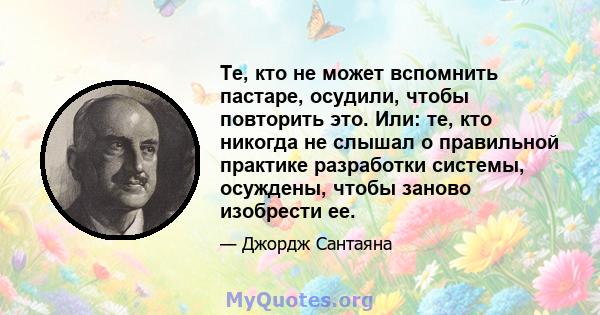 Те, кто не может вспомнить пастаре, осудили, чтобы повторить это. Или: те, кто никогда не слышал о правильной практике разработки системы, осуждены, чтобы заново изобрести ее.