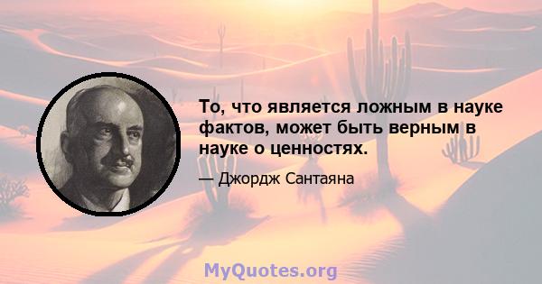 То, что является ложным в науке фактов, может быть верным в науке о ценностях.