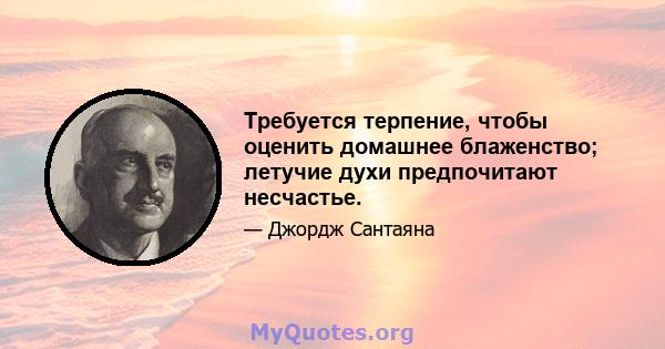 Требуется терпение, чтобы оценить домашнее блаженство; летучие духи предпочитают несчастье.