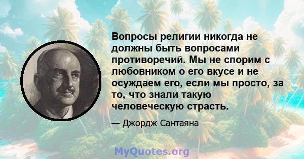 Вопросы религии никогда не должны быть вопросами противоречий. Мы не спорим с любовником о его вкусе и не осуждаем его, если мы просто, за то, что знали такую ​​человеческую страсть.