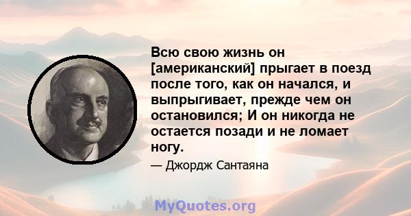 Всю свою жизнь он [американский] прыгает в поезд после того, как он начался, и выпрыгивает, прежде чем он остановился; И он никогда не остается позади и не ломает ногу.