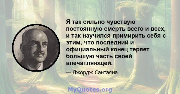 Я так сильно чувствую постоянную смерть всего и всех, и так научился примирить себя с этим, что последний и официальный конец теряет большую часть своей впечатляющей.