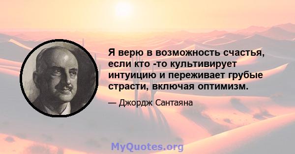 Я верю в возможность счастья, если кто -то культивирует интуицию и переживает грубые страсти, включая оптимизм.