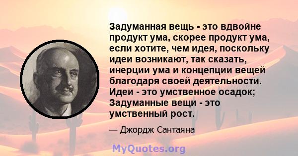 Задуманная вещь - это вдвойне продукт ума, скорее продукт ума, если хотите, чем идея, поскольку идеи возникают, так сказать, инерции ума и концепции вещей благодаря своей деятельности. Идеи - это умственное осадок;