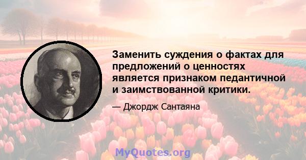 Заменить суждения о фактах для предложений о ценностях является признаком педантичной и заимствованной критики.