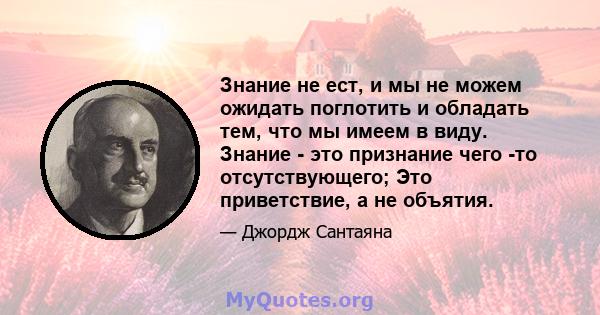 Знание не ест, и мы не можем ожидать поглотить и обладать тем, что мы имеем в виду. Знание - это признание чего -то отсутствующего; Это приветствие, а не объятия.