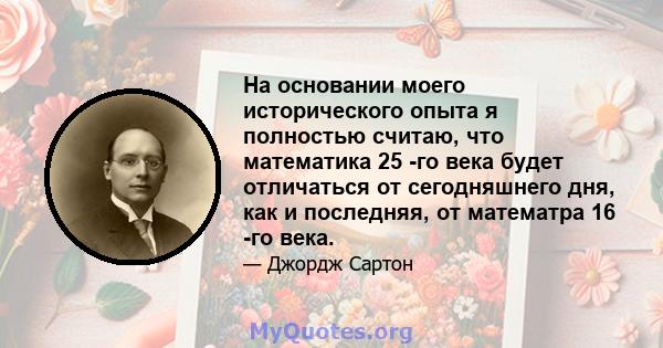 На основании моего исторического опыта я полностью считаю, что математика 25 -го века будет отличаться от сегодняшнего дня, как и последняя, ​​от математра 16 -го века.