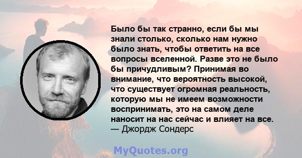 Было бы так странно, если бы мы знали столько, сколько нам нужно было знать, чтобы ответить на все вопросы вселенной. Разве это не было бы причудливым? Принимая во внимание, что вероятность высокой, что существует