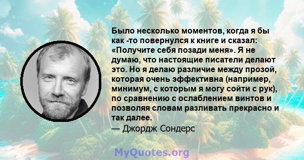 Было несколько моментов, когда я бы как -то повернулся к книге и сказал: «Получите себя позади меня». Я не думаю, что настоящие писатели делают это. Но я делаю различие между прозой, которая очень эффективна (например,