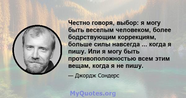 Честно говоря, выбор: я могу быть веселым человеком, более бодрствующим коррекциям, больше силы навсегда ... когда я пишу. Или я могу быть противоположностью всем этим вещам, когда я не пишу.