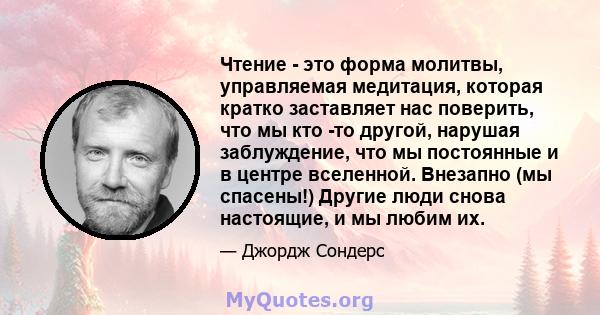 Чтение - это форма молитвы, управляемая медитация, которая кратко заставляет нас поверить, что мы кто -то другой, нарушая заблуждение, что мы постоянные и в центре вселенной. Внезапно (мы спасены!) Другие люди снова