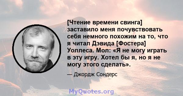 [Чтение времени свинга] заставило меня почувствовать себя немного похожим на то, что я читал Дэвида [Фостера] Уоллеса. Мол: «Я не могу играть в эту игру. Хотел бы я, но я не могу этого сделать».