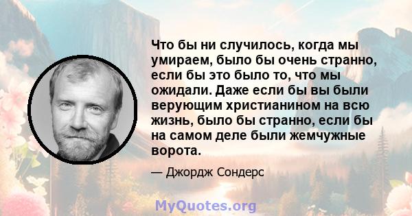 Что бы ни случилось, когда мы умираем, было бы очень странно, если бы это было то, что мы ожидали. Даже если бы вы были верующим христианином на всю жизнь, было бы странно, если бы на самом деле были жемчужные ворота.