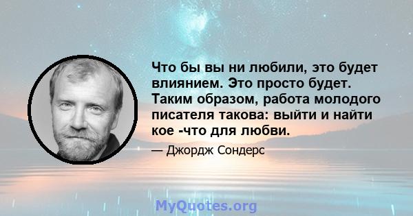 Что бы вы ни любили, это будет влиянием. Это просто будет. Таким образом, работа молодого писателя такова: выйти и найти кое -что для любви.