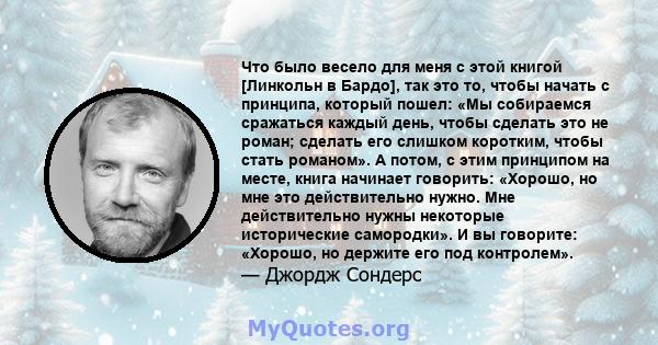 Что было весело для меня с этой книгой [Линкольн в Бардо], так это то, чтобы начать с принципа, который пошел: «Мы собираемся сражаться каждый день, чтобы сделать это не роман; сделать его слишком коротким, чтобы стать