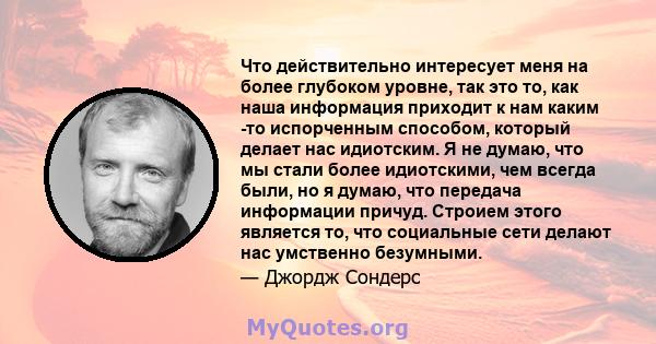 Что действительно интересует меня на более глубоком уровне, так это то, как наша информация приходит к нам каким -то испорченным способом, который делает нас идиотским. Я не думаю, что мы стали более идиотскими, чем