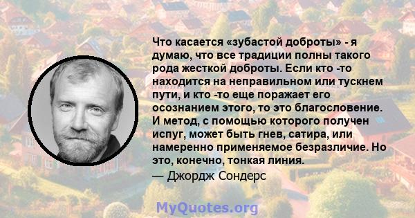 Что касается «зубастой доброты» - я думаю, что все традиции полны такого рода жесткой доброты. Если кто -то находится на неправильном или тускнем пути, и кто -то еще поражает его осознанием этого, то это благословение.