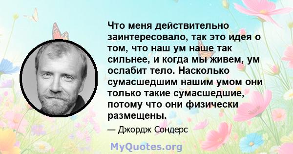 Что меня действительно заинтересовало, так это идея о том, что наш ум наше так сильнее, и когда мы живем, ум ослабит тело. Насколько сумасшедшим нашим умом они только такие сумасшедшие, потому что они физически