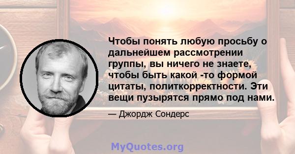 Чтобы понять любую просьбу о дальнейшем рассмотрении группы, вы ничего не знаете, чтобы быть какой -то формой цитаты, политкорректности. Эти вещи пузырятся прямо под нами.