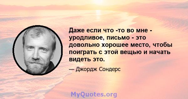 Даже если что -то во мне - уродливое, письмо - это довольно хорошее место, чтобы поиграть с этой вещью и начать видеть это.