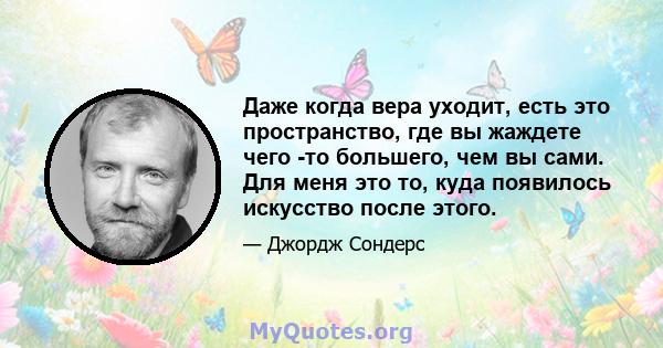 Даже когда вера уходит, есть это пространство, где вы жаждете чего -то большего, чем вы сами. Для меня это то, куда появилось искусство после этого.