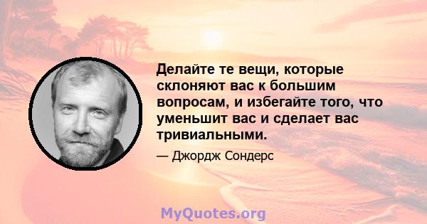 Делайте те вещи, которые склоняют вас к большим вопросам, и избегайте того, что уменьшит вас и сделает вас тривиальными.