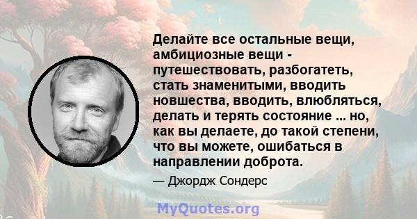 Делайте все остальные вещи, амбициозные вещи - путешествовать, разбогатеть, стать знаменитыми, вводить новшества, вводить, влюбляться, делать и терять состояние ... но, как вы делаете, до такой степени, что вы можете,