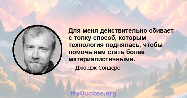 Для меня действительно сбивает с толку способ, которым технология поднялась, чтобы помочь нам стать более материалистичными.