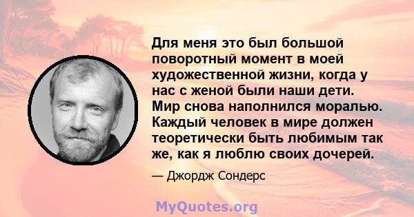 Для меня это был большой поворотный момент в моей художественной жизни, когда у нас с женой были наши дети. Мир снова наполнился моралью. Каждый человек в мире должен теоретически быть любимым так же, как я люблю своих