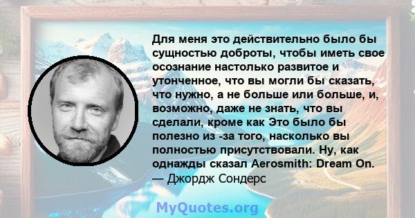 Для меня это действительно было бы сущностью доброты, чтобы иметь свое осознание настолько развитое и утонченное, что вы могли бы сказать, что нужно, а не больше или больше, и, возможно, даже не знать, что вы сделали,