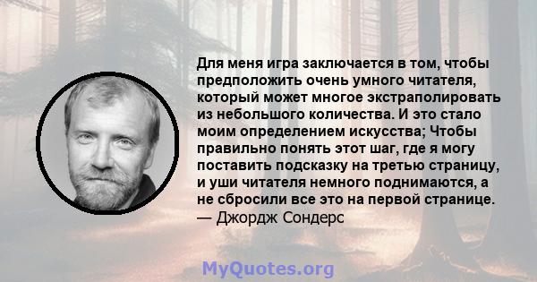 Для меня игра заключается в том, чтобы предположить очень умного читателя, который может многое экстраполировать из небольшого количества. И это стало моим определением искусства; Чтобы правильно понять этот шаг, где я