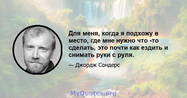 Для меня, когда я подхожу в место, где мне нужно что -то сделать, это почти как ездить и снимать руки с руля.