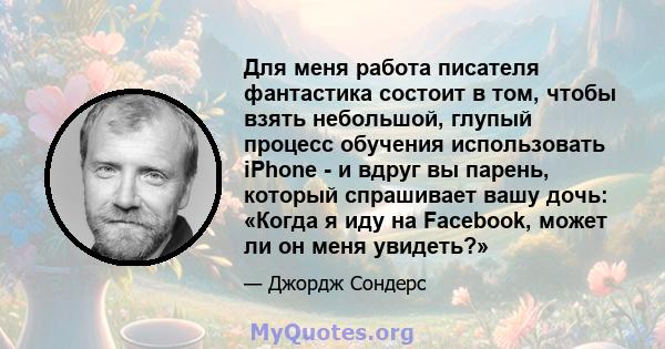 Для меня работа писателя фантастика состоит в том, чтобы взять небольшой, глупый процесс обучения использовать iPhone - и вдруг вы парень, который спрашивает вашу дочь: «Когда я иду на Facebook, может ли он меня